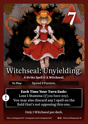 Witchseal: Unyielding · A Strike Spell & A Witchseal. · 7 ▲ Power · Spend 9 Passion.

You may discard any 1 spell on the field that’s not opposing this one. Lose 1 Stamina (if you have any).

Only 1 Witchseal per deck.